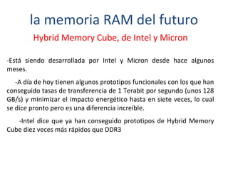 la memoria RAM del futuro 
Hybrid Memory Cube, de Intel y Micron 
-Está siendo desarrollada por Intel y Micron desde hace algunos 
meses. 
-A día de hoy tienen algunos prototipos funcionales con los que han 
conseguido tasas de transferencia de 1 Terabit por segundo (unos 128 
GB/s) y minimizar el impacto energético hasta en siete veces, lo cual 
se dice pronto pero es una diferencia increíble. 
-Intel dice que ya han conseguido prototipos de Hybrid Memory 
Cube diez veces más rápidos que DDR3 
 