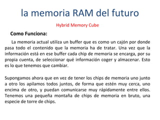la memoria RAM del futuro 
Hybrid Memory Cube 
Como Funciona: 
La memoria actual utiliza un buffer que es como un cajón por donde 
pasa todo el contenido que la memoria ha de tratar. Una vez que la 
información está en ese buffer cada chip de memoria se encarga, por su 
propia cuenta, de seleccionar qué información coger y almacenar. Esto 
es lo que tenemos que cambiar. 
Supongamos ahora que en vez de tener los chips de memoria uno junto 
a otro los apilamos todos juntos, de forma que estén muy cerca, uno 
encima de otro, y puedan comunicarse muy rápidamente entre ellos. 
Tenemos una pequeña montaña de chips de memoria en bruto, una 
especie de torre de chips. 
 