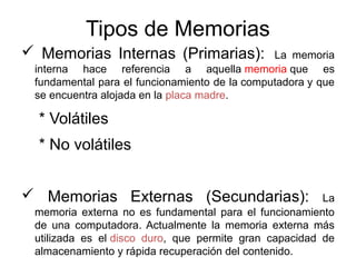 Tipos de Memorias 
 Memorias Internas (Primarias): La memoria 
interna hace referencia a aquella memoria que es 
fundamental para el funcionamiento de la computadora y que 
se encuentra alojada en la placa madre. 
* Volátiles 
* No volátiles 
 Memorias Externas (Secundarias): La 
memoria externa no es fundamental para el funcionamiento 
de una computadora. Actualmente la memoria externa más 
utilizada es el disco duro, que permite gran capacidad de 
almacenamiento y rápida recuperación del contenido. 
 