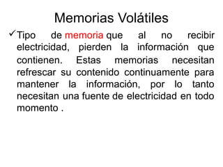 Memorias Volátiles 
Tipo de memoria que al no recibir 
electricidad, pierden la información que 
contienen. Estas memorias necesitan 
refrescar su contenido continuamente para 
mantener la información, por lo tanto 
necesitan una fuente de electricidad en todo 
momento . 
 