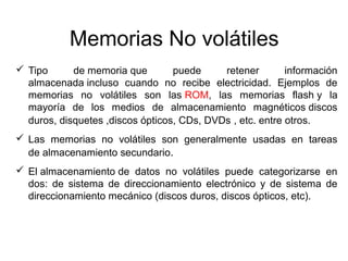 Memorias No volátiles 
 Tipo de memoria que puede retener información 
almacenada incluso cuando no recibe electricidad. Ejemplos de 
memorias no volátiles son las ROM, las memorias flash y la 
mayoría de los medios de almacenamiento magnéticos discos 
duros, disquetes ,discos ópticos, CDs, DVDs , etc. entre otros. 
 Las memorias no volátiles son generalmente usadas en tareas 
de almacenamiento secundario. 
 El almacenamiento de datos no volátiles puede categorizarse en 
dos: de sistema de direccionamiento electrónico y de sistema de 
direccionamiento mecánico (discos duros, discos ópticos, etc). 
 
