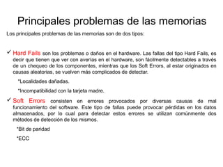 Principales problemas de las memorias 
Los principales problemas de las memorias son de dos tipos: 
 Hard Fails son los problemas o daños en el hardware. Las fallas del tipo Hard Fails, es 
decir que tienen que ver con averías en el hardware, son fácilmente detectables a través 
de un chequeo de los componentes, mientras que los Soft Errors, al estar originados en 
causas aleatorias, se vuelven más complicados de detectar. 
*Localidades dañadas. 
*Incompatibilidad con la tarjeta madre. 
 Soft Errors consisten en errores provocados por diversas causas de mal 
funcionamiento del software. Este tipo de fallas puede provocar pérdidas en los datos 
almacenados, por lo cual para detectar estos errores se utilizan comúnmente dos 
métodos de detección de los mismos. 
*Bit de paridad 
*ECC 
 