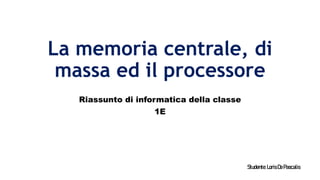 La memoria centrale, di
massa ed il processore
Riassunto di informatica della classe
1E
Studente:LorisDePascalis
 