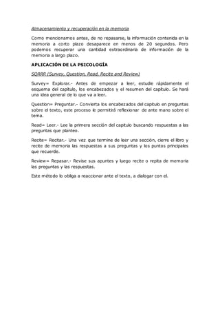 Almacenamiento y recuperación en la memoria
Como mencionamos antes, de no repasarse, la información contenida en la
memoria a corto plazo desaparece en menos de 20 segundos. Pero
podemos recuperar una cantidad extraordinaria de información de la
memoria a largo plazo.
APLICACIÓN DE LA PSICOLOGÍA
SQRRR (Survey, Question, Read, Recite and Review)
Survey= Explorar.- Antes de empezar a leer, estudie rápidamente el
esquema del capítulo, los encabezados y el resumen del capítulo. Se hará
una idea general de lo que va a leer.
Question= Preguntar.- Convierta los encabezados del capitulo en preguntas
sobre el texto, este proceso le permitirá reflexionar de ante mano sobre el
tema.
Read= Leer.- Lee la primera sección del capitulo buscando respuestas a las
preguntas que planteo.
Recite= Recitar.- Una vez que termine de leer una sección, cierre el libro y
recite de memoria las respuestas a sus preguntas y los puntos principales
que recuerde.
Review= Repasar.- Revise sus apuntes y luego recite o repita de memoria
las preguntas y las respuestas.
Este método lo obliga a reaccionar ante el texto, a dialogar con el.
 