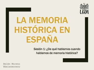 LA MEMORIA
HISTÓRICA EN
ESPAÑA
Sesión 1: ¿De qué hablamos cuando
hablamos de memoria histórica?
Belén Moreno
@belenmoreno
 
