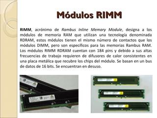 Módulos RIMM RIMM , acrónimo de  Rambus Inline Memory Module , designa a los módulos de memoria RAM que utilizan una tecnología denominada RDRAM, estos módulos tienen el mismo número de contactos que los módulos DIMM, pero son específicos para las memorias Rambus RAM. Los módulos RIMM RDRAM cuentan con 184 pins y debido a sus altas frecuencias de trabajo requieren de difusores de calor consistentes en una placa metálica que recubre los chips del módulo. Se basan en un bus de datos de 16 bits. Se encuentran en desuso. 