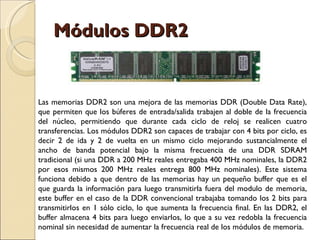 Módulos DDR2 Las memorias DDR2 son una mejora de las memorias DDR (Double Data Rate), que permiten que los búferes de entrada/salida trabajen al doble de la frecuencia del núcleo, permitiendo que durante cada ciclo de reloj se realicen cuatro transferencias. Los módulos DDR2 son capaces de trabajar con 4 bits por ciclo, es decir 2 de ida y 2 de vuelta en un mismo ciclo mejorando sustancialmente el ancho de banda potencial bajo la misma frecuencia de una DDR SDRAM tradicional (si una DDR a 200 MHz reales entregaba 400 MHz nominales, la DDR2 por esos mismos 200 MHz reales entrega 800 MHz nominales). Este sistema funciona debido a que dentro de las memorias hay un pequeño buffer que es el que guarda la información para luego transmitirla fuera del modulo de memoria, este buffer en el caso de la DDR convencional trabajaba tomando los 2 bits para transmitirlos en 1 sólo ciclo, lo que aumenta la frecuencia final. En las DDR2, el buffer almacena 4 bits para luego enviarlos, lo que a su vez redobla la frecuencia nominal sin necesidad de aumentar la frecuencia real de los módulos de memoria. 