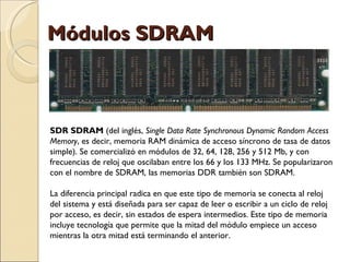 Módulos SDRAM SDR SDRAM  (del inglés,  Single Data Rate Synchronous Dynamic Random Access Memory , es decir, memoria RAM dinámica de acceso síncrono de tasa de datos simple). Se comercializó en módulos de 32, 64, 128, 256 y 512 Mb, y con frecuencias de reloj que oscilaban entre los 66 y los 133 MHz. Se popularizaron con el nombre de SDRAM, las memorias DDR también son SDRAM. La diferencia principal radica en que este tipo de memoria se conecta al reloj del sistema y está diseñada para ser capaz de leer o escribir a un ciclo de reloj por acceso, es decir, sin estados de espera intermedios. Este tipo de memoria incluye tecnología que permite que la mitad del módulo empiece un acceso mientras la otra mitad está terminando el anterior. 