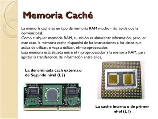 Memoria Caché La memoria cache es un tipo de memoria RAM mucho más rápida que la convencional.  Como cualquier memoria RAM, su misión es almacenar información, pero, en este caso, la memoria cache dispondrá de las instrucciones o los datos que acaba de utilizar, o vaya a utilizar, el microprocesador. Esta memoria está situada entre el microprocesador y la memoria RAM, para agilizar la transferencia de información entre ellos. La cache interna o de primer nivel (L1) La denominada cach externa o de Segundo nivel (L2) 
