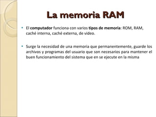 La memoria RAM  El  computador  funciona con varios  tipos de memoria : ROM, RAM, caché interna, caché externa, de video. Surge la necesidad de una memoria que permanentemente, guarde los archivos y programas del usuario que son necesarios para mantener el buen funcionamiento del sistema que en se ejecute en la misma 