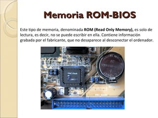 Memoria ROM-BIOS Este tipo de memoria, denominada  ROM (Read Only Memory),  es solo de lectura, es decir, no se puede escribir en ella. Contiene información grabada por el fabricante, que no desaparece al desconectar el ordenador. 