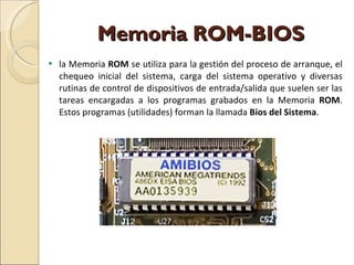 Memoria ROM-BIOS la Memoria  ROM  se utiliza para la gestión del proceso de arranque, el chequeo inicial del sistema, carga del sistema operativo y diversas rutinas de control de dispositivos de entrada/salida que suelen ser las tareas encargadas a los programas grabados en la Memoria  ROM . Estos programas (utilidades) forman la llamada  Bios del Sistema . 