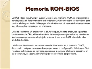 Memoria ROM-BIOS La BIOS (Basic Input Output System), que es una memoria ROM, es imprescindible para la puesta en funcionamiento del ordenador, ya que contiene instrucciones para realizar el chequeo inicial del equipo, además de datos técnicos de los componentes más elementales conectados en el sistema. Cuando se arranca un ordenador, la BIOS chequea, en este orden, los siguientes componentes: la CPU, el bus de sistema para comprobar que todos los periféricos funcionan correctamente, el reloj del sistema, la memoria RAM, el teclado y las unidades de disco.  La información obtenida se compara con la almacenada en la memoria CMOS, detectando cualquier cambio en los componentes o configuración del sistema. Si el resultado del chequeo es correcto, comenzará a cargarse el sistema operativo; en caso contrario, el sistema emitirá un pitido e informará del problema. 