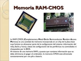 Memoria RAM-CMOS La RAM CMOS ( C omplementary  M etal  O xido  S emiconductor  R andom  A ccess  M emory) es una cantidad de memonia incorporada en un chip de la placa base cuya funcion es almacenar parte de la configuracion del sistema: información del reloj (fecha y hora) y datos de configuración de los periféricos no controlados ni chequeados por la BIOS. Al tratarse de una memoria RAM, y puesto que contiene información que no debe eliminarse al apagar el ordenador, la memonia CMOS está alimentada constantemente por una pila o batería. 