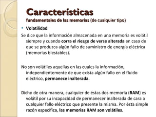 Volatilidad Se dice que la información almacenada en una memoria es volátil siempre y cuando  corra el riesgo de verse alterada  en caso de que se produzca algún fallo de suministro de energía eléctrica (memorias biestables). No son volátiles aquellas en las cuales la información, independientemente de que exista algún fallo en el fluido eléctrico,  permanece inalterada . Dicho de otra manera, cualquier de éstas dos memoria ( RAM ) es volátil por su incapacidad de permanecer inalterada de cara a cualquier fallo eléctrico que presente la misma. Por ésta simple razón específica,  las memorias RAM son volátiles . Características  fundamentales de las memorias  (de cualquier tipo) 