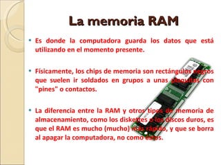 La memoria RAM  Es donde la computadora guarda los datos que está utilizando en el momento presente. Físicamente, los chips de memoria son rectángulos negros que suelen ir soldados en grupos a unas plaquitas con "pines" o contactos. La diferencia entre la RAM y otros tipos de memoria de almacenamiento, como los diskettes o los discos duros, es que el RAM es mucho (mucho) más rápido, y que se borra al apagar la computadora, no como éstos.  