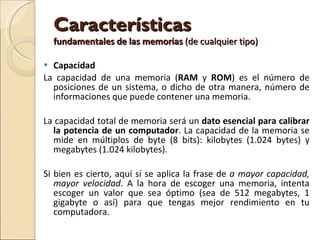 Capacidad La capacidad de una memoria ( RAM  y  ROM ) es el número de posiciones de un sistema, o dicho de otra manera, número de informaciones que puede contener una memoria. La capacidad total de memoria será un  dato esencial para calibrar la potencia de un computador . La capacidad de la memoria se mide en múltiplos de byte (8 bits): kilobytes (1.024 bytes) y megabytes (1.024 kilobytes). Si bien es cierto, aquí sí se aplica la frase de  a mayor capacidad, mayor velocidad . A la hora de escoger una memoria, intenta escoger un valor que sea óptimo (sea de 512 megabytes, 1 gigabyte o así) para que tengas mejor rendimiento en tu computadora. Características  fundamentales de las memorias  (de cualquier tipo) 