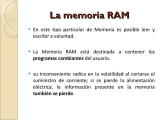 La memoria RAM  En este tipo particular de Memoria es posible leer y escribir a voluntad. La Memoria RAM está destinada a contener los  programas cambiantes  del usuario. su inconveniente radica en la volatilidad al cortarse el suministro de corriente; si se pierde la alimentación eléctrica, la información presente en la memoria  también se pierde . 