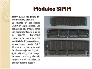 Módulos SIMM SIMM  (siglas de  S ingle  I n-line  M emory  M odule) Se inserta en un zócalo SIMM en la placa base. Los contactos en ambas caras son redundantes, lo que es la mayor diferencia respecto de sus sucesores los DIMMs. Estos módulos, ya en desuso, tenian 30 ó 72 contactos. Su capacidad de almacenaje era baja (1, 4, 8... 64 MB), y su tiempo de acceso era muy elevado respecto a los actuales. Se encuentran en desuso. 