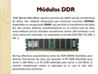 Módulos DDR DDR,  D ouble  D ata  R ate, significa memoria de doble tasa de transferencia de datos. Son módulos compuestos por memorias síncronas ( SDRAM ), disponibles en encapsulado  DIMM , que permite la transferencia de datos por dos canales distintos simultáneamente en un mismo ciclo de reloj, estos módulos son los utilizados actualmente; tienen 184 contactos y una unica ranura de colocación. Su capacidad es elevada (256 MB, 512 MB, 1 GB...). No hay diferencia arquitectónica entre los DDR SDRAM diseñados para diversas frecuencias de reloj, por ejemplo, el PC-1600 (diseñado para correr a 100 MHz) y el PC-2100 (diseñado para correr a 133 MHz). El número simplemente señala la velocidad en la cual el chip está garantizado para funcionar. 