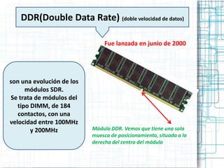 DDR(Double Data Rate) (doble velocidad de datos)

                                Fue lanzada en junio de 2000




son una evolución de los
      módulos SDR.
Se trata de módulos del
   tipo DIMM, de 184
   contactos, con una
velocidad entre 100MHz
        y 200MHz           Módulo DDR. Vemos que tiene una sola
                           muesca de posicionamiento, situada a la
                           derecha del centro del módulo
 