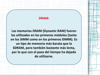 DRAM:


 Las memorias DRAM (Dynamic RAM) fueron
las utilizadas en los primeros módulos (tanto
en los SIMM como en los primeros DIMM). Es
    un tipo de memoria más barata que la
  SDRAM, pero también bastante más lenta,
 por lo que con el paso del tiempo ha dejado
                 de utilizarse.
 