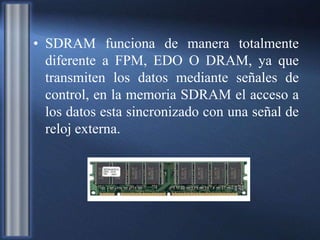 • SDRAM funciona de manera totalmente
diferente a FPM, EDO O DRAM, ya que
transmiten los datos mediante señales de
control, en la memoria SDRAM el acceso a
los datos esta sincronizado con una señal de
reloj externa.
 