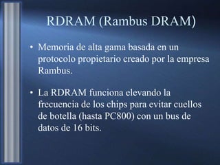 RDRAM (Rambus DRAM)
• Memoria de alta gama basada en un
protocolo propietario creado por la empresa
Rambus.
• La RDRAM funciona elevando la
frecuencia de los chips para evitar cuellos
de botella (hasta PC800) con un bus de
datos de 16 bits.
 