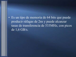 • Es un tipo de memoria de 64 bits que puede
producir ráfagas de 2ns y puede alcanzar
tasas de transferencia de 533MHz, con picos
de 1,6 GB/s.
 