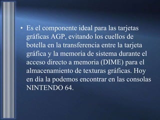 • Es el componente ideal para las tarjetas
gráficas AGP, evitando los cuellos de
botella en la transferencia entre la tarjeta
gráfica y la memoria de sistema durante el
acceso directo a memoria (DIME) para el
almacenamiento de texturas gráficas. Hoy
en día la podemos encontrar en las consolas
NINTENDO 64.
 
