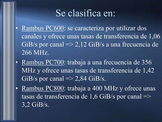 Se clasifica en:
• Rambus PC600: se caracteriza por utilizar dos
canales y ofrece unas tasas de transferencia de 1,06
GiB/s por canal => 2,12 GiB/s a una frecuencia de
266 MHz.
• Rambus PC700: trabaja a una frecuencia de 356
MHz y ofrece unas tasas de transferencia de 1,42
GiB/s por canal => 2,84 GiB/s.
• Rambus PC800: trabaja a 400 MHz y ofrece unas
tasas de transferencia de 1,6 GiB/s por canal =>
3,2 GiB/s.
 