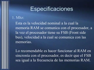 Especificaciones
1. Mhz:
Esta es la velocidad nominal a la cual la
memoria RAM se comunica con el procesador, a
la vez el procesador tiene su FSB (Front side
bus), velocidad a la cual se comunica con las
memorias.
Lo recomendable es hacer funcionar al RAM en
sincronía con el procesador, es decir que el FSB
sea igual a la frecuencia de las memorias RAM.
 