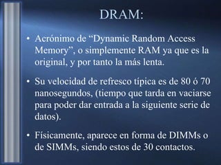 DRAM:
• Acrónimo de “Dynamic Random Access
Memory”, o simplemente RAM ya que es la
original, y por tanto la más lenta.
• Su velocidad de refresco típica es de 80 ó 70
nanosegundos, (tiempo que tarda en vaciarse
para poder dar entrada a la siguiente serie de
datos).
• Físicamente, aparece en forma de DIMMs o
de SIMMs, siendo estos de 30 contactos.
 