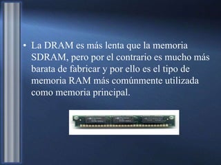 • La DRAM es más lenta que la memoria
SDRAM, pero por el contrario es mucho más
barata de fabricar y por ello es el tipo de
memoria RAM más comúnmente utilizada
como memoria principal.
 