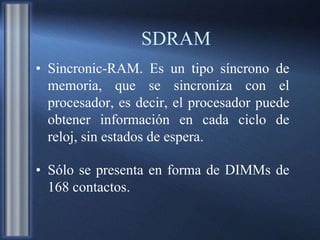 SDRAM
• Sincronic-RAM. Es un tipo síncrono de
memoria, que se sincroniza con el
procesador, es decir, el procesador puede
obtener información en cada ciclo de
reloj, sin estados de espera.
• Sólo se presenta en forma de DIMMs de
168 contactos.
 