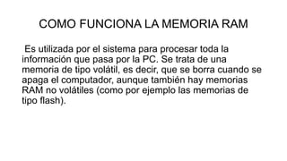 COMO FUNCIONA LA MEMORIA RAM
Es utilizada por el sistema para procesar toda la
información que pasa por la PC. Se trata de una
memoria de tipo volátil, es decir, que se borra cuando se
apaga el computador, aunque también hay memorias
RAM no volátiles (como por ejemplo las memorias de
tipo flash).
 