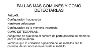 FALLAS MAS COMUNES Y COMO
DETECTARLAS
FALLAS:
Configuración inadecuada
Hardware defectuoso
Configuración de la memoria incorrecta
COMO DETECTARLAS:
Asegúrese de que tiene el número de parte correcto de memoria
para la computadora.
Verifique que la ubicación o posición de los módulos sea la
correcta, de ser necesario reinstale el módulo.
 
