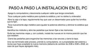 PASO A PASO LA INSTALACION EN EL PC
Apaga tu computadora y desconecta cualquier cable que tenga conectado.
Toca cualquier parte metálica para quitarte la estática y así no dañes tu ordenador.
Abre la caja o la tapa; regularmente hay que usar un desarmador para quitar los tornillos
que la fijan.
Toca nuevamente algo metálico para igualar la potencia eléctrica y eliminar la estática que
llevas.
Identifica los módulos y abre las pestañas que tienen fijas a las memorias.
Quita las memorias viejas y, con cuidado, instala las nuevas en la misma posición que las
que estaban.
Cierra las pestañas para enganchar las memorias a las ranuras y cierra la tapa.
Una vez terminado este proceso, prende tu computadora, ve a propiedades del sistema y
revisa que haya aceptado la nueva memoria (debería de cambiar de 2GB a 4GB u 8GB, en
caso de que hayas agregado más).
 