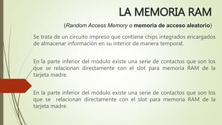 LA MEMORIA RAM
(Random Access Memory o memoria de acceso aleatorio)
Se trata de un circuito impreso que contiene chips integrados encargados
de almacenar información en su interior de manera temporal.
En la parte inferior del módulo existe una serie de contactos que son los
que se relacionan directamente con el slot para memoria RAM de la
tarjeta madre.
En la parte inferior del módulo existe una serie de contactos que son los
que se relacionan directamente con el slot para memoria RAM de la
tarjeta madre.
 