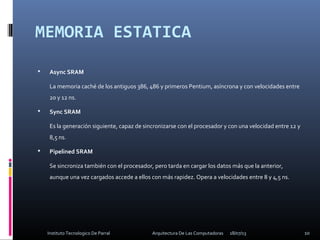 MEMORIA ESTATICA
 Async SRAM
La memoria caché de los antiguos 386, 486 y primeros Pentium, asíncrona y con velocidades entre
20 y 12 ns.
 Sync SRAM
Es la generación siguiente, capaz de sincronizarse con el procesador y con una velocidad entre 12 y
8,5 ns.
 Pipelined SRAM
Se sincroniza también con el procesador, pero tarda en cargar los datos más que la anterior,
aunque una vez cargados accede a ellos con más rapidez. Opera a velocidades entre 8 y 4,5 ns.
18/07/13 10Instituto Tecnologico De Parral Arquitectura De Las Computadoras
 