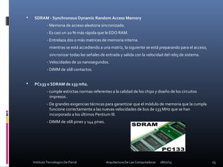  SDRAM - Synchronous Dynamic Random Access Memory
- Memoria de acceso aleatoria sincronizado.
- Es casi un 20 % más rápida que le EDO RAM.
- Entrelaza dos o más matrices de memoria interna.
mientras se está accediendo a una matriz, la siguiente se está preparando para el acceso,
sincronizar todas las señales de entrada y salida con la velocidad del reloj de sistema.
- Velocidades de 10 nanosegundos.
- DIMM de 168 contactos.
 PC133 o SDRAM de 133 mhz.
- cumple estrictas normas referentes a la calidad de los chips y diseño de los circuitos
impresos .
- De grandes exigencias técnicas para garantizar que el módulo de memoria que la cumpla
funcione correctamente a las nuevas velocidades de bus de 133 MHz que se han
incorporado a los últimos Pentium III.
- DIMM de 168 pines y 144 pines.
18/07/13 13Instituto Tecnologico De Parral Arquitectura De Las Computadoras
 