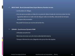  BEDO RAM - Burst Extended Data Ouput Memory Random Access
- Lee los datos en ráfagas,
- Una vez que se accede a un dato de una posición determinada de memoria se leen los tres
siguientes datos en un solo ciclo de reloj por cada uno de ellos, reduciendo los tiempos
de espera del procesador.
- No puede funcionar por encima de los 66 mhz.
 SDRAM – Synchronous Dynamic RAM
- Utilizadas actualmente
- Memorias síncronas van a la misma velocidad del sistema
- Tiempos inferiores los 10ns ,llegando a los 5ns en los más rápidos.
18/07/13 14Instituto Tecnologico De Parral Arquitectura De Las Computadoras
 