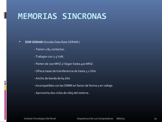 MEMORIAS SINCRONAS
 DDR SDRAM (Double Data Rate SDRAM )
- Tienen 1 84 contactos.
- Trabajan con 2.5 Volt.
- Parten de 200 MHZ y l legan hasta 400 MHZ.
- Ofrece tasas de transferencia de hasta 3.2 GHs
- Ancho de banda de 64 bits
- Incompatibles con las DIMM en factor de forma y en voltaje.
- Aprovecha dos ciclos de reloj del sistema .
18/07/13 15Instituto Tecnologico De Parral Arquitectura De Las Computadoras
 