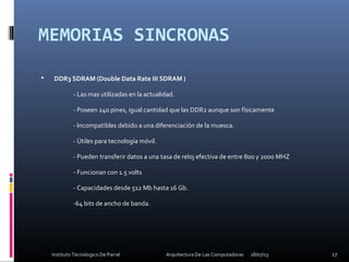 MEMORIAS SINCRONAS
 DDR3 SDRAM (Double Data Rate III SDRAM )
- Las mas utilizadas en la actualidad.
- Poseen 240 pines, igual cantidad que las DDR2 aunque son físicamente
- Incompatibles debido a una diferenciación de la muesca.
- Útiles para tecnología móvil.
- Pueden transferir datos a una tasa de reloj efectiva de entre 800 y 2000 MHZ
- Funcionan con 1.5 volts
- Capacidades desde 512 Mb hasta 16 Gb.
-64 bits de ancho de banda.
18/07/13 17Instituto Tecnologico De Parral Arquitectura De Las Computadoras
 