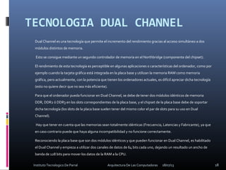 TECNOLOGIA DUAL CHANNEL
Dual Channel es una tecnología que permite el incremento del rendimiento gracias al acceso simultáneo a dos
módulos distintos de memoria.
Esto se consigue mediante un segundo controlador de memoria en el Northbridge (componente del chipset).
El rendimiento de esta tecnología es perceptible en algunas aplicaciones o características del ordenador, como por
ejemplo cuando la tarjeta gráfica está integrada en la placa base y utilizan la memoria RAM como memoria
gráfica, pero actualmente, con la potencia que tienen los ordenadores actuales, es difícil apreciar dicha tecnología
(esto no quiere decir que no sea más eficiente).
Para que el ordenador pueda funcionar en Dual Channel, se debe de tener dos módulos idénticos de memoria
DDR, DDR2 ó DDR3 en los slots correspondientes de la placa base, y el chipset de la placa base debe de soportar
dicha tecnología (los slots de la placa base suelen tener del mismo color el par de slots para su uso en Dual
Channel).
Hay que tener en cuenta que las memorias sean totalmente idénticas (Frecuencia, Latencias y Fabricante), ya que
en caso contrario puede que haya alguna incompatibilidad y no funcione correctamente.
Reconociendo la placa base que son dos módulos idénticos y que pueden funcionar en Dual Channel, es habilitado
el Dual Channel y empieza a utilizar dos canales de datos de 64 bits cada uno, dejando un resultado un ancho de
banda de 128 bits para mover los datos de la RAM a la CPU.
18/07/13 18Instituto Tecnologico De Parral Arquitectura De Las Computadoras
 