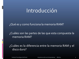 Introducción
¿Qué es y como funciona la memoria RAM?
¿Cuáles son las partes de las que esta compuesta la
memoria RAM?
¿Cuáles es la diferencia entre la memoria RAM y el
disco duro?
18/07/13 3Instituto Tecnologico De Parral Arquitectura De Las Computadoras
 