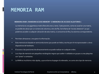 MEMORIA RAM
MEMORIA RAM ( RANDOM ACCESS MEMORY O MEMORIA DE ACCESO ALEATORIO )
La memoria es una gigantesca matriz llena de unos y ceros. Cada posición, como es usual en una matriz,
es posible de ubicar por un número de columna y otro de fila. Se le llama de “acceso aleatorio” ya que
podemos acceder a cualquier ubicación de esta matriz, si conocemos la fila y la columna correspondiente.
 Permiten almacenar y recuperar la información.
 Esta memoria es basada en semiconductores que puede ser leída y escrita por el microprocesador u otros
dispositivos de hardware.
 El acceso a las posiciones de almacenamiento se puede realizar en cualquier orden.
 Los chips de memoria son pequeños rectángulos negros que suelen ir soldados en grupos a unas plaquitas
con "pines" o contactos.
 La RAM es muchísimo más rápida, y que se borra al apagar el ordenador, no como otro tipo de memoria.
18/07/13 4Instituto Tecnologico De Parral Arquitectura De Las Computadoras
 