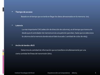  Tiempo de acceso
Basado en el tiempo que se tarda en llegar los datos almacenados en la memoria (ns).
 Latencia
La mas importante CAS (selección de dirección de columna), es el tiempo que transcurre
desde que el controlador de memoria envía una petición para leer, hasta que se selecciona
la columna de la memoria donde esta el dato buscado ( cantidad de ciclos de reloj).
 Ancho de banda o BUS
Determina la cantidad de información que se transfiere simultáneamente por una
cierta cantidad de líneas de transmisión (bits).
18/07/13 6Instituto Tecnologico De Parral Arquitectura De Las Computadoras
 