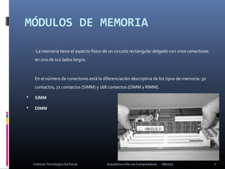MÓDULOS DE MEMORIA
 
La memoria tiene el aspecto físico de un circuito rectangular delgado con unos conectores
en uno de sus lados largos.
En el número de conectores está la diferenciación descriptiva de los tipos de memoria: 30
contactos, 72 contactos (SIMM) y 168 contactos (DIMM y RIMM).
 SIMM
 DIMM
18/07/13 7Instituto Tecnologico De Parral Arquitectura De Las Computadoras
 