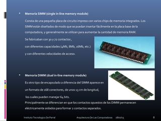  Memoria SIMM (single in-line memory module)
Consta de una pequeña placa de circuito impreso con varios chips de memoria integrados. Los
SIMM están diseñados de modo que se puedan insertar fácilmente en la placa base de la
computadora, y generalmente se utilizan para aumentar la cantidad de memoria RAM.
Se fabricaban con 30 y 72 contactos ,
con diferentes capacidades (4Mb, 8Mb, 16Mb, etc.)
y con diferentes velocidades de acceso.
 Memoria DIMM (dual in-line memory module)
Es otro tipo de encapsulado a diferencia del SIMM aparece en
un formato de 168 conectores, de unos 13 cm de longitud,
los cuales pueden manejar 64 bits.
Principalmente se diferencian en que los contactos opuestos de los DIMM permanecen
eléctricamente aislados para formar 2 contactos separados.
18/07/13 8Instituto Tecnologico De Parral Arquitectura De Las Computadoras
 